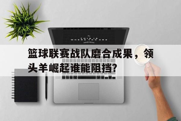 篮球联赛战队磨合成果，领头羊崛起谁能阻挡？